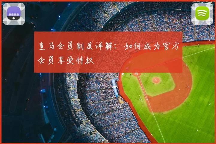 皇马会员制度详解:如何成为官方会员享受特权