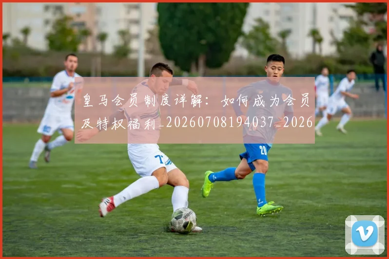 皇马会员制度详解:如何成为会员及特权福利_20260708194037_20260802163316